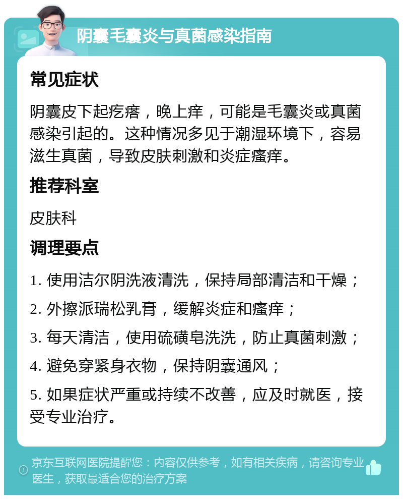 阴囊毛囊炎与真菌感染指南 常见症状 阴囊皮下起疙瘩，晚上痒，可能是毛囊炎或真菌感染引起的。这种情况多见于潮湿环境下，容易滋生真菌，导致皮肤刺激和炎症瘙痒。 推荐科室 皮肤科 调理要点 1. 使用洁尔阴洗液清洗，保持局部清洁和干燥； 2. 外擦派瑞松乳膏，缓解炎症和瘙痒； 3. 每天清洁，使用硫磺皂洗洗，防止真菌刺激； 4. 避免穿紧身衣物，保持阴囊通风； 5. 如果症状严重或持续不改善，应及时就医，接受专业治疗。