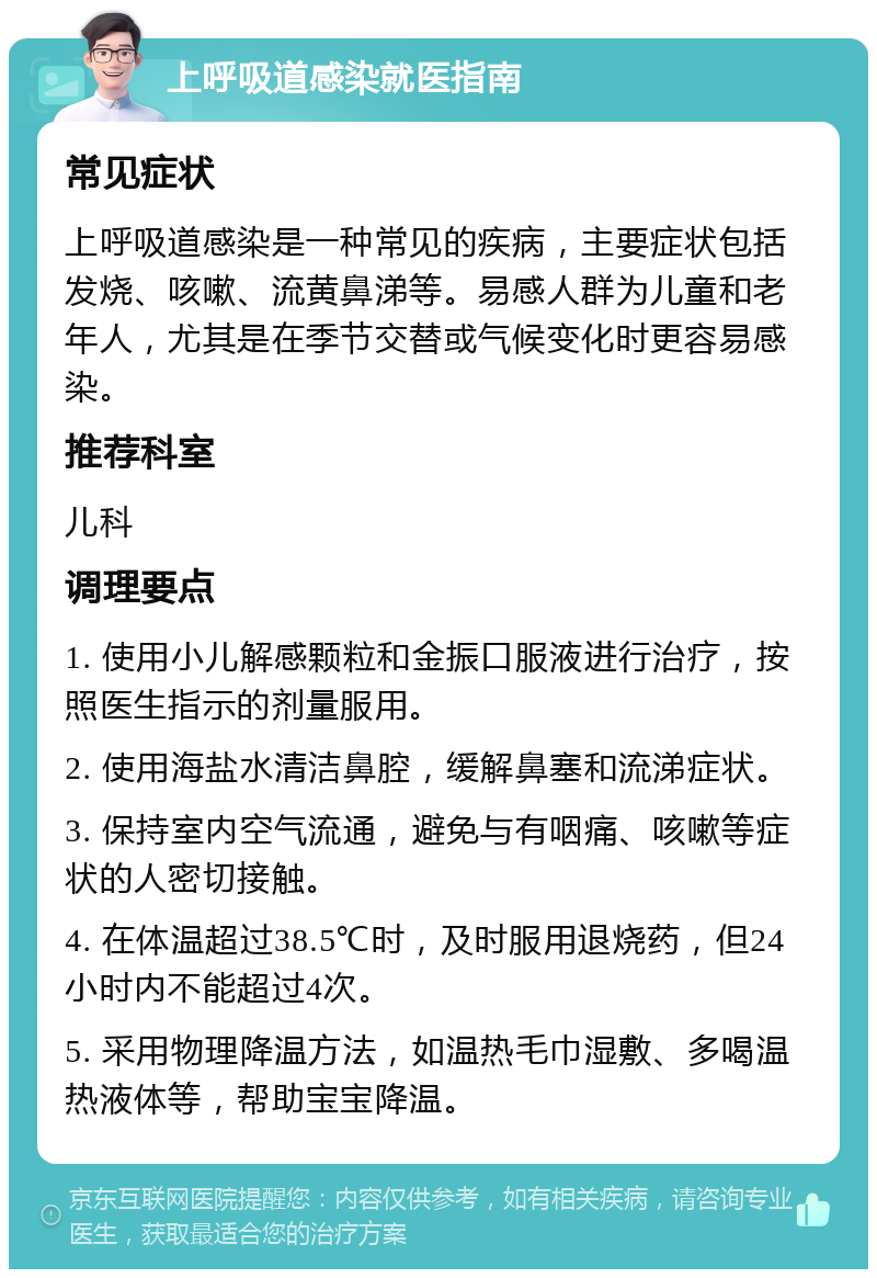 上呼吸道感染就医指南 常见症状 上呼吸道感染是一种常见的疾病，主要症状包括发烧、咳嗽、流黄鼻涕等。易感人群为儿童和老年人，尤其是在季节交替或气候变化时更容易感染。 推荐科室 儿科 调理要点 1. 使用小儿解感颗粒和金振口服液进行治疗，按照医生指示的剂量服用。 2. 使用海盐水清洁鼻腔，缓解鼻塞和流涕症状。 3. 保持室内空气流通，避免与有咽痛、咳嗽等症状的人密切接触。 4. 在体温超过38.5℃时，及时服用退烧药，但24小时内不能超过4次。 5. 采用物理降温方法，如温热毛巾湿敷、多喝温热液体等，帮助宝宝降温。