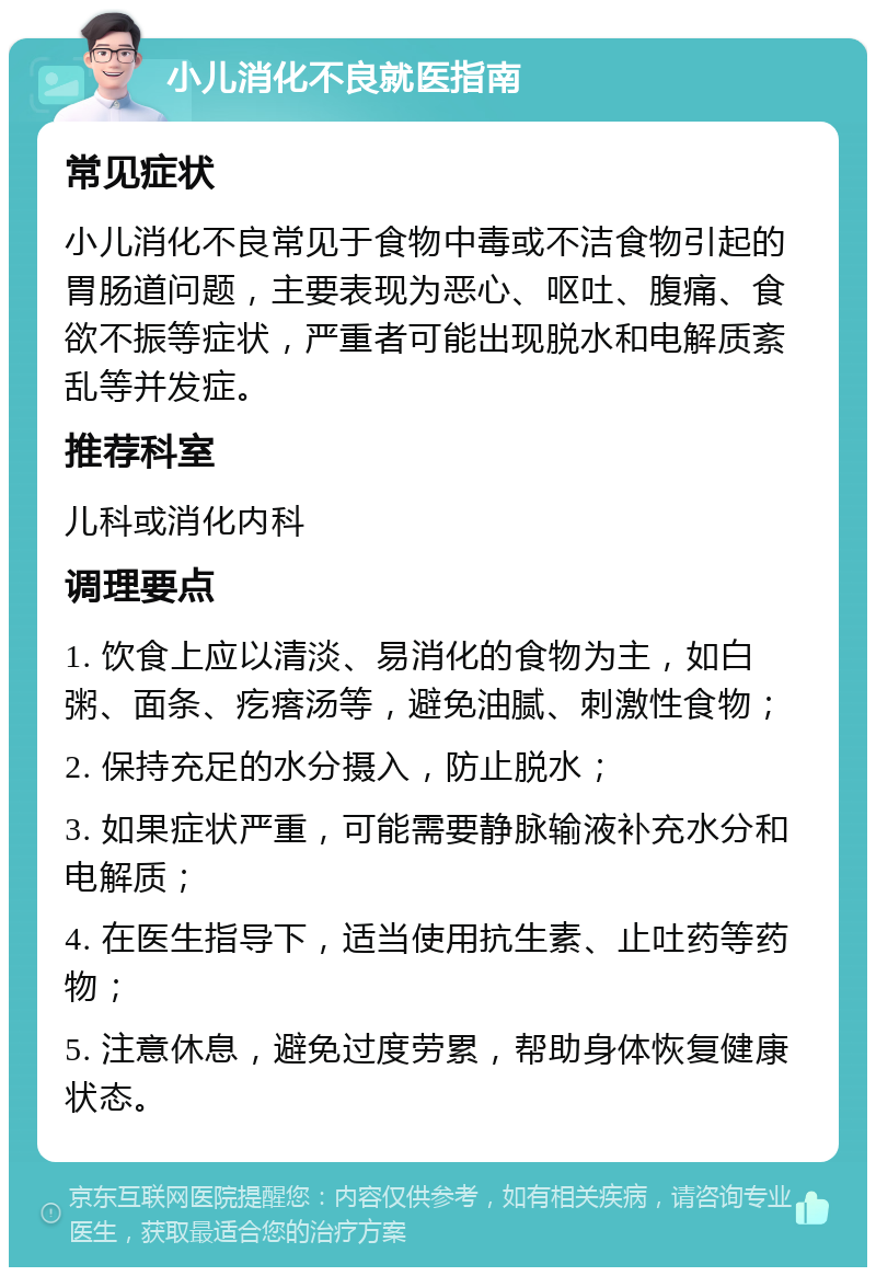 小儿消化不良就医指南 常见症状 小儿消化不良常见于食物中毒或不洁食物引起的胃肠道问题，主要表现为恶心、呕吐、腹痛、食欲不振等症状，严重者可能出现脱水和电解质紊乱等并发症。 推荐科室 儿科或消化内科 调理要点 1. 饮食上应以清淡、易消化的食物为主，如白粥、面条、疙瘩汤等，避免油腻、刺激性食物； 2. 保持充足的水分摄入，防止脱水； 3. 如果症状严重，可能需要静脉输液补充水分和电解质； 4. 在医生指导下，适当使用抗生素、止吐药等药物； 5. 注意休息，避免过度劳累，帮助身体恢复健康状态。