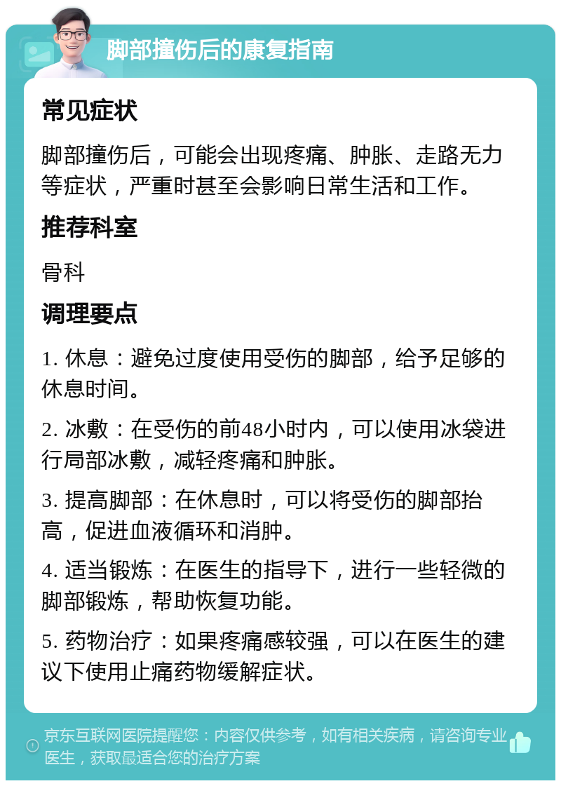 脚部撞伤后的康复指南 常见症状 脚部撞伤后，可能会出现疼痛、肿胀、走路无力等症状，严重时甚至会影响日常生活和工作。 推荐科室 骨科 调理要点 1. 休息：避免过度使用受伤的脚部，给予足够的休息时间。 2. 冰敷：在受伤的前48小时内，可以使用冰袋进行局部冰敷，减轻疼痛和肿胀。 3. 提高脚部：在休息时，可以将受伤的脚部抬高，促进血液循环和消肿。 4. 适当锻炼：在医生的指导下，进行一些轻微的脚部锻炼，帮助恢复功能。 5. 药物治疗：如果疼痛感较强，可以在医生的建议下使用止痛药物缓解症状。