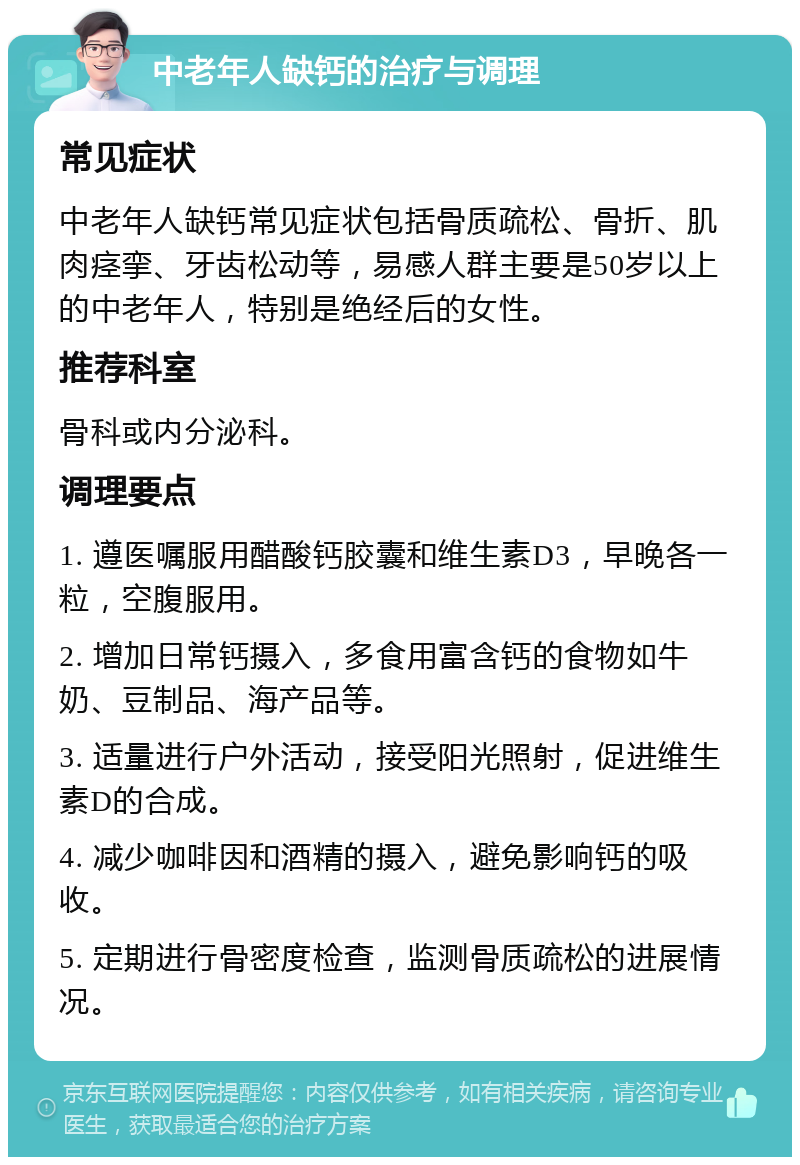 中老年人缺钙的治疗与调理 常见症状 中老年人缺钙常见症状包括骨质疏松、骨折、肌肉痉挛、牙齿松动等，易感人群主要是50岁以上的中老年人，特别是绝经后的女性。 推荐科室 骨科或内分泌科。 调理要点 1. 遵医嘱服用醋酸钙胶囊和维生素D3，早晚各一粒，空腹服用。 2. 增加日常钙摄入，多食用富含钙的食物如牛奶、豆制品、海产品等。 3. 适量进行户外活动，接受阳光照射，促进维生素D的合成。 4. 减少咖啡因和酒精的摄入，避免影响钙的吸收。 5. 定期进行骨密度检查，监测骨质疏松的进展情况。