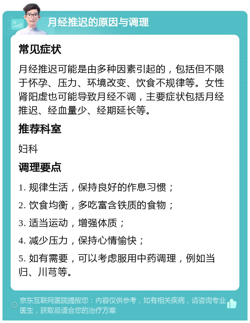 月经推迟的原因与调理 常见症状 月经推迟可能是由多种因素引起的，包括但不限于怀孕、压力、环境改变、饮食不规律等。女性肾阳虚也可能导致月经不调，主要症状包括月经推迟、经血量少、经期延长等。 推荐科室 妇科 调理要点 1. 规律生活，保持良好的作息习惯； 2. 饮食均衡，多吃富含铁质的食物； 3. 适当运动，增强体质； 4. 减少压力，保持心情愉快； 5. 如有需要，可以考虑服用中药调理，例如当归、川芎等。