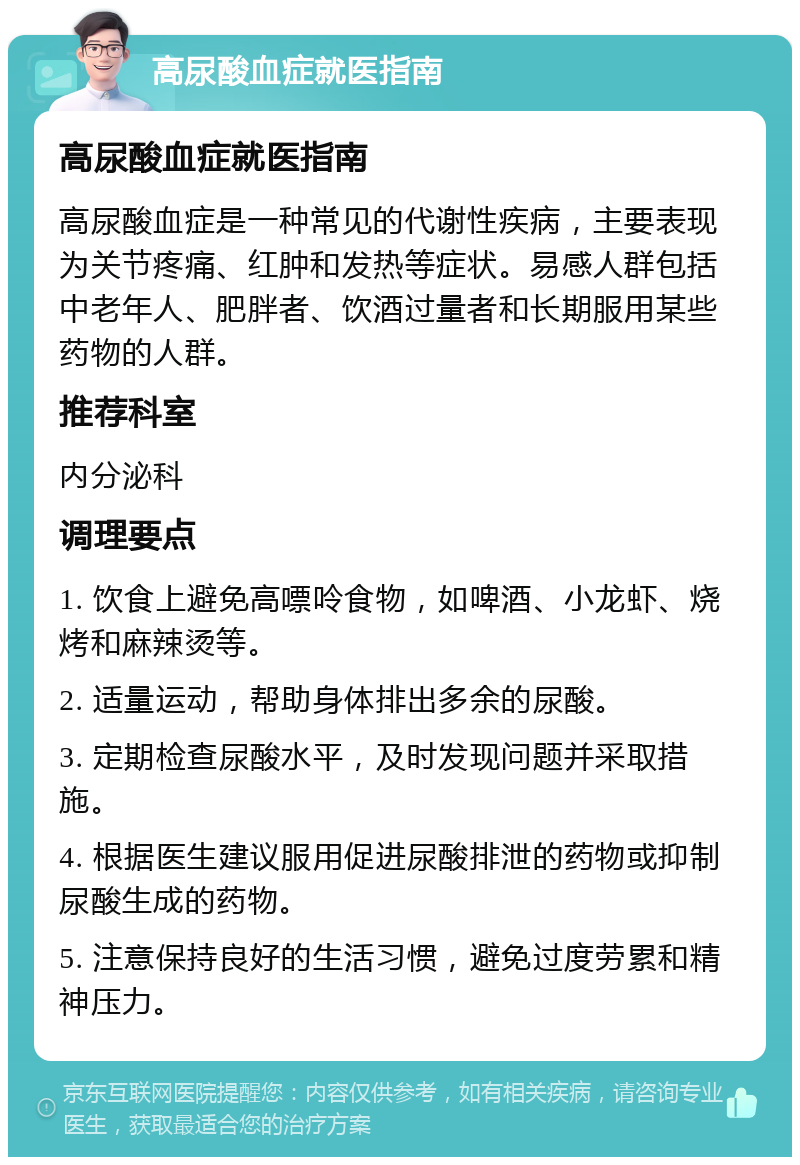 高尿酸血症就医指南 高尿酸血症就医指南 高尿酸血症是一种常见的代谢性疾病，主要表现为关节疼痛、红肿和发热等症状。易感人群包括中老年人、肥胖者、饮酒过量者和长期服用某些药物的人群。 推荐科室 内分泌科 调理要点 1. 饮食上避免高嘌呤食物，如啤酒、小龙虾、烧烤和麻辣烫等。 2. 适量运动，帮助身体排出多余的尿酸。 3. 定期检查尿酸水平，及时发现问题并采取措施。 4. 根据医生建议服用促进尿酸排泄的药物或抑制尿酸生成的药物。 5. 注意保持良好的生活习惯，避免过度劳累和精神压力。