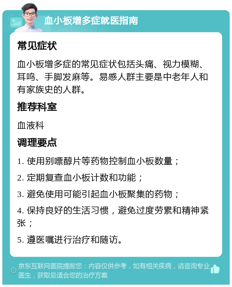 血小板增多症就医指南 常见症状 血小板增多症的常见症状包括头痛、视力模糊、耳鸣、手脚发麻等。易感人群主要是中老年人和有家族史的人群。 推荐科室 血液科 调理要点 1. 使用别嘌醇片等药物控制血小板数量； 2. 定期复查血小板计数和功能； 3. 避免使用可能引起血小板聚集的药物； 4. 保持良好的生活习惯，避免过度劳累和精神紧张； 5. 遵医嘱进行治疗和随访。