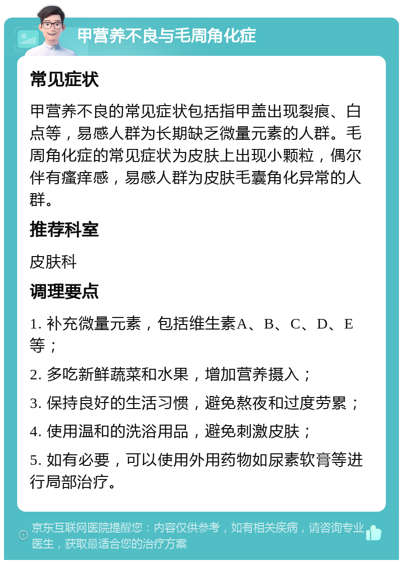 甲营养不良与毛周角化症 常见症状 甲营养不良的常见症状包括指甲盖出现裂痕、白点等，易感人群为长期缺乏微量元素的人群。毛周角化症的常见症状为皮肤上出现小颗粒，偶尔伴有瘙痒感，易感人群为皮肤毛囊角化异常的人群。 推荐科室 皮肤科 调理要点 1. 补充微量元素，包括维生素A、B、C、D、E等； 2. 多吃新鲜蔬菜和水果，增加营养摄入； 3. 保持良好的生活习惯，避免熬夜和过度劳累； 4. 使用温和的洗浴用品，避免刺激皮肤； 5. 如有必要，可以使用外用药物如尿素软膏等进行局部治疗。