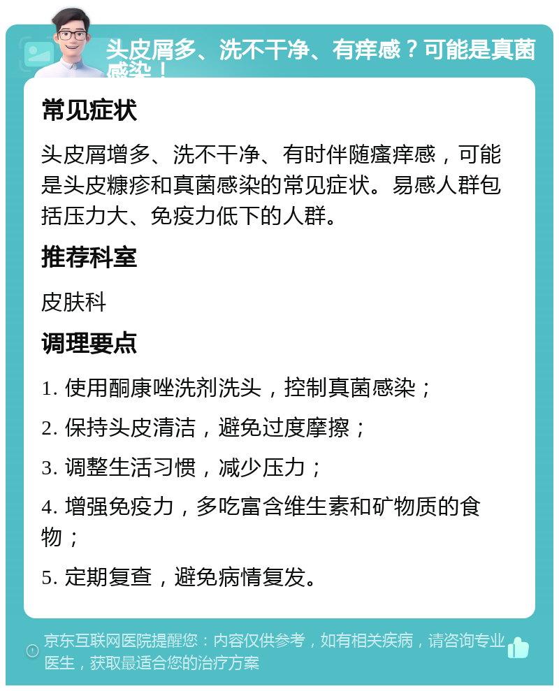 头皮屑多、洗不干净、有痒感？可能是真菌感染！ 常见症状 头皮屑增多、洗不干净、有时伴随瘙痒感，可能是头皮糠疹和真菌感染的常见症状。易感人群包括压力大、免疫力低下的人群。 推荐科室 皮肤科 调理要点 1. 使用酮康唑洗剂洗头，控制真菌感染； 2. 保持头皮清洁，避免过度摩擦； 3. 调整生活习惯，减少压力； 4. 增强免疫力，多吃富含维生素和矿物质的食物； 5. 定期复查，避免病情复发。