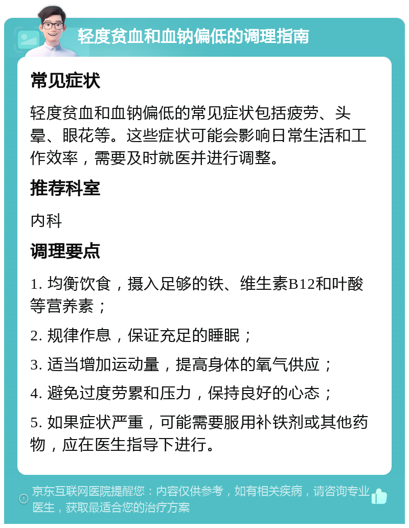 轻度贫血和血钠偏低的调理指南 常见症状 轻度贫血和血钠偏低的常见症状包括疲劳、头晕、眼花等。这些症状可能会影响日常生活和工作效率，需要及时就医并进行调整。 推荐科室 内科 调理要点 1. 均衡饮食，摄入足够的铁、维生素B12和叶酸等营养素； 2. 规律作息，保证充足的睡眠； 3. 适当增加运动量，提高身体的氧气供应； 4. 避免过度劳累和压力，保持良好的心态； 5. 如果症状严重，可能需要服用补铁剂或其他药物，应在医生指导下进行。