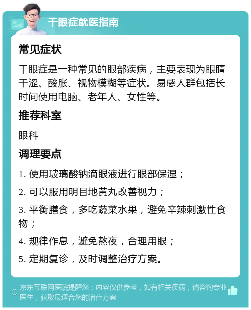 干眼症就医指南 常见症状 干眼症是一种常见的眼部疾病，主要表现为眼睛干涩、酸胀、视物模糊等症状。易感人群包括长时间使用电脑、老年人、女性等。 推荐科室 眼科 调理要点 1. 使用玻璃酸钠滴眼液进行眼部保湿； 2. 可以服用明目地黄丸改善视力； 3. 平衡膳食，多吃蔬菜水果，避免辛辣刺激性食物； 4. 规律作息，避免熬夜，合理用眼； 5. 定期复诊，及时调整治疗方案。