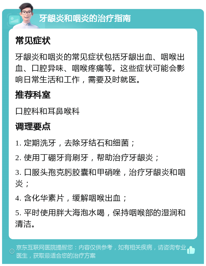 牙龈炎和咽炎的治疗指南 常见症状 牙龈炎和咽炎的常见症状包括牙龈出血、咽喉出血、口腔异味、咽喉疼痛等。这些症状可能会影响日常生活和工作，需要及时就医。 推荐科室 口腔科和耳鼻喉科 调理要点 1. 定期洗牙，去除牙结石和细菌； 2. 使用丁硼牙膏刷牙，帮助治疗牙龈炎； 3. 口服头孢克肟胶囊和甲硝唑，治疗牙龈炎和咽炎； 4. 含化华素片，缓解咽喉出血； 5. 平时使用胖大海泡水喝，保持咽喉部的湿润和清洁。