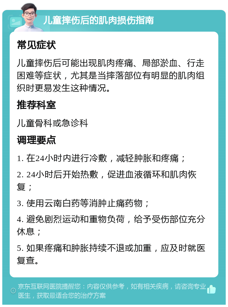 儿童摔伤后的肌肉损伤指南 常见症状 儿童摔伤后可能出现肌肉疼痛、局部淤血、行走困难等症状，尤其是当摔落部位有明显的肌肉组织时更易发生这种情况。 推荐科室 儿童骨科或急诊科 调理要点 1. 在24小时内进行冷敷，减轻肿胀和疼痛； 2. 24小时后开始热敷，促进血液循环和肌肉恢复； 3. 使用云南白药等消肿止痛药物； 4. 避免剧烈运动和重物负荷，给予受伤部位充分休息； 5. 如果疼痛和肿胀持续不退或加重，应及时就医复查。