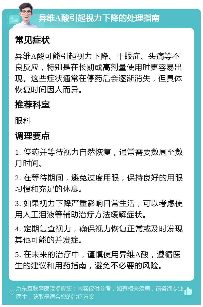 异维A酸引起视力下降的处理指南 常见症状 异维A酸可能引起视力下降、干眼症、头痛等不良反应，特别是在长期或高剂量使用时更容易出现。这些症状通常在停药后会逐渐消失，但具体恢复时间因人而异。 推荐科室 眼科 调理要点 1. 停药并等待视力自然恢复，通常需要数周至数月时间。 2. 在等待期间，避免过度用眼，保持良好的用眼习惯和充足的休息。 3. 如果视力下降严重影响日常生活，可以考虑使用人工泪液等辅助治疗方法缓解症状。 4. 定期复查视力，确保视力恢复正常或及时发现其他可能的并发症。 5. 在未来的治疗中，谨慎使用异维A酸，遵循医生的建议和用药指南，避免不必要的风险。