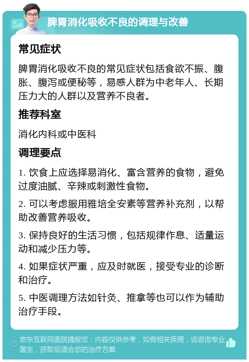 脾胃消化吸收不良的调理与改善 常见症状 脾胃消化吸收不良的常见症状包括食欲不振、腹胀、腹泻或便秘等，易感人群为中老年人、长期压力大的人群以及营养不良者。 推荐科室 消化内科或中医科 调理要点 1. 饮食上应选择易消化、富含营养的食物，避免过度油腻、辛辣或刺激性食物。 2. 可以考虑服用雅培全安素等营养补充剂，以帮助改善营养吸收。 3. 保持良好的生活习惯，包括规律作息、适量运动和减少压力等。 4. 如果症状严重，应及时就医，接受专业的诊断和治疗。 5. 中医调理方法如针灸、推拿等也可以作为辅助治疗手段。