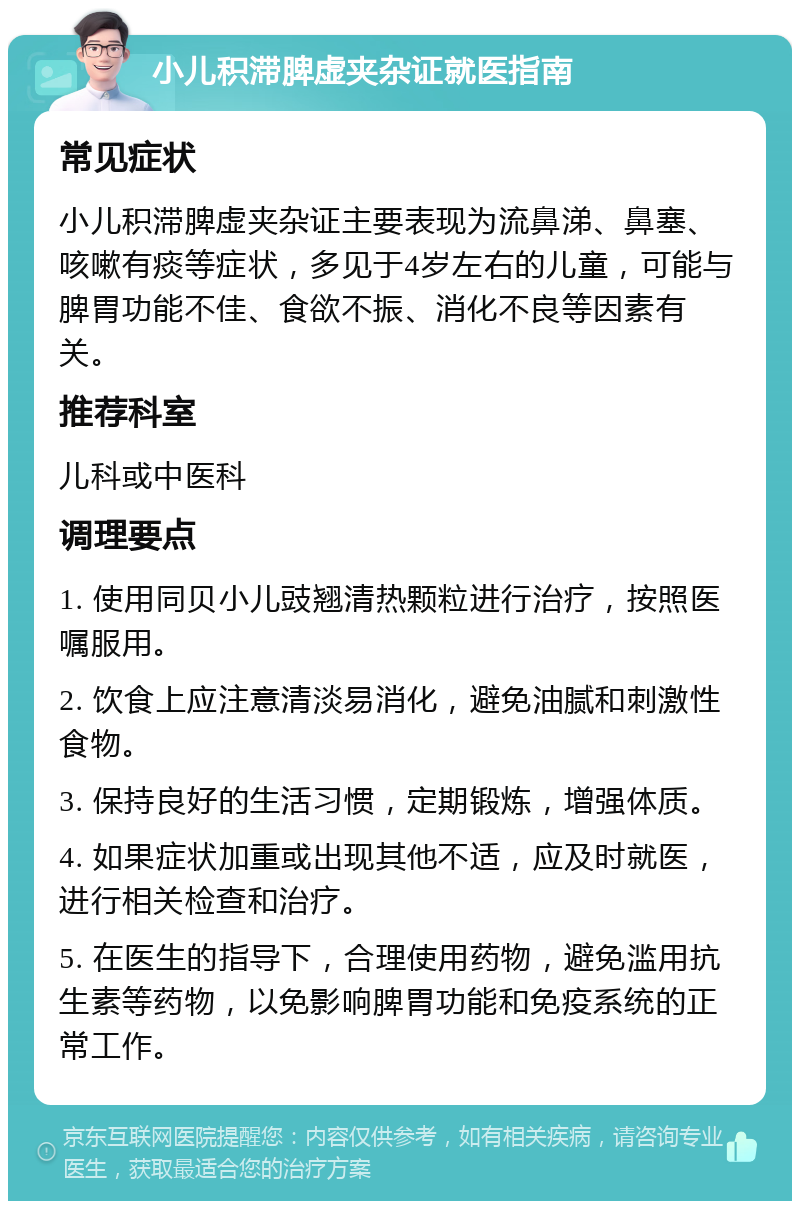 小儿积滞脾虚夹杂证就医指南 常见症状 小儿积滞脾虚夹杂证主要表现为流鼻涕、鼻塞、咳嗽有痰等症状，多见于4岁左右的儿童，可能与脾胃功能不佳、食欲不振、消化不良等因素有关。 推荐科室 儿科或中医科 调理要点 1. 使用同贝小儿豉翘清热颗粒进行治疗，按照医嘱服用。 2. 饮食上应注意清淡易消化，避免油腻和刺激性食物。 3. 保持良好的生活习惯，定期锻炼，增强体质。 4. 如果症状加重或出现其他不适，应及时就医，进行相关检查和治疗。 5. 在医生的指导下，合理使用药物，避免滥用抗生素等药物，以免影响脾胃功能和免疫系统的正常工作。