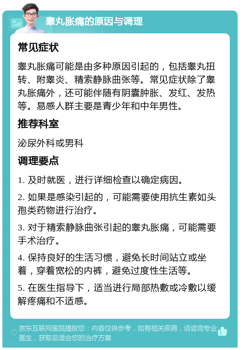 睾丸胀痛的原因与调理 常见症状 睾丸胀痛可能是由多种原因引起的，包括睾丸扭转、附睾炎、精索静脉曲张等。常见症状除了睾丸胀痛外，还可能伴随有阴囊肿胀、发红、发热等。易感人群主要是青少年和中年男性。 推荐科室 泌尿外科或男科 调理要点 1. 及时就医，进行详细检查以确定病因。 2. 如果是感染引起的，可能需要使用抗生素如头孢类药物进行治疗。 3. 对于精索静脉曲张引起的睾丸胀痛，可能需要手术治疗。 4. 保持良好的生活习惯，避免长时间站立或坐着，穿着宽松的内裤，避免过度性生活等。 5. 在医生指导下，适当进行局部热敷或冷敷以缓解疼痛和不适感。