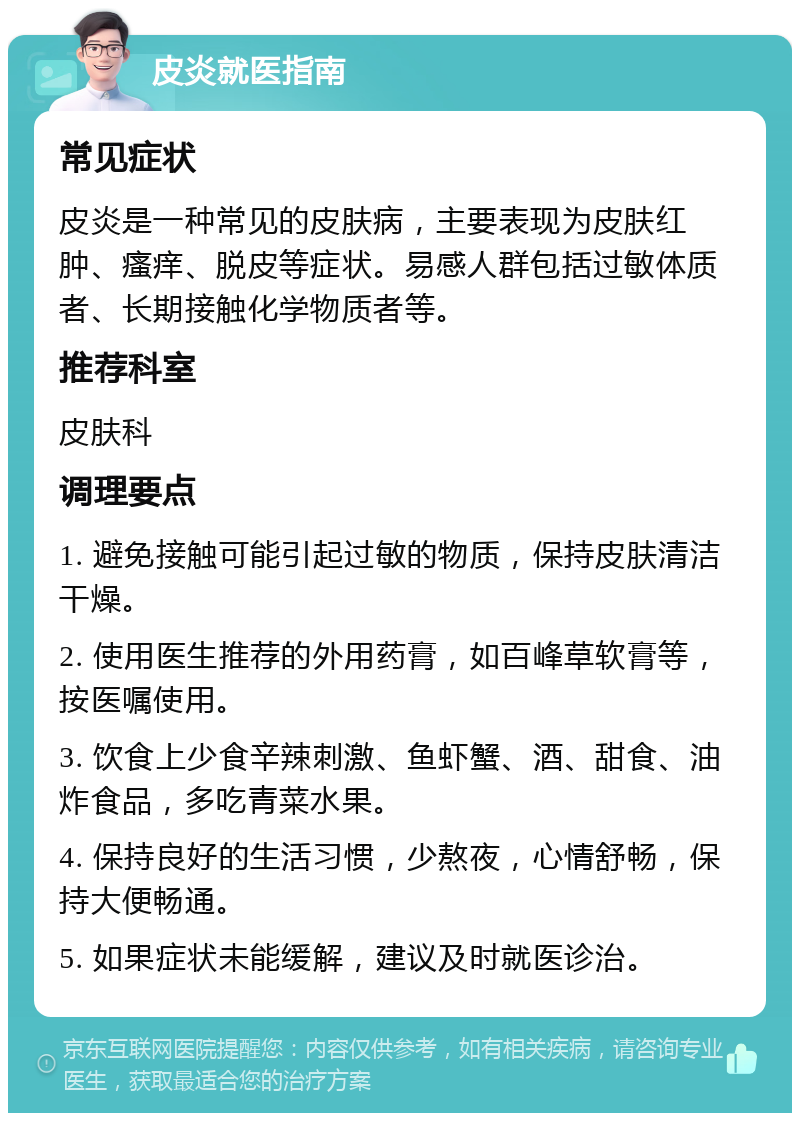 皮炎就医指南 常见症状 皮炎是一种常见的皮肤病，主要表现为皮肤红肿、瘙痒、脱皮等症状。易感人群包括过敏体质者、长期接触化学物质者等。 推荐科室 皮肤科 调理要点 1. 避免接触可能引起过敏的物质，保持皮肤清洁干燥。 2. 使用医生推荐的外用药膏，如百峰草软膏等，按医嘱使用。 3. 饮食上少食辛辣刺激、鱼虾蟹、酒、甜食、油炸食品，多吃青菜水果。 4. 保持良好的生活习惯，少熬夜，心情舒畅，保持大便畅通。 5. 如果症状未能缓解，建议及时就医诊治。