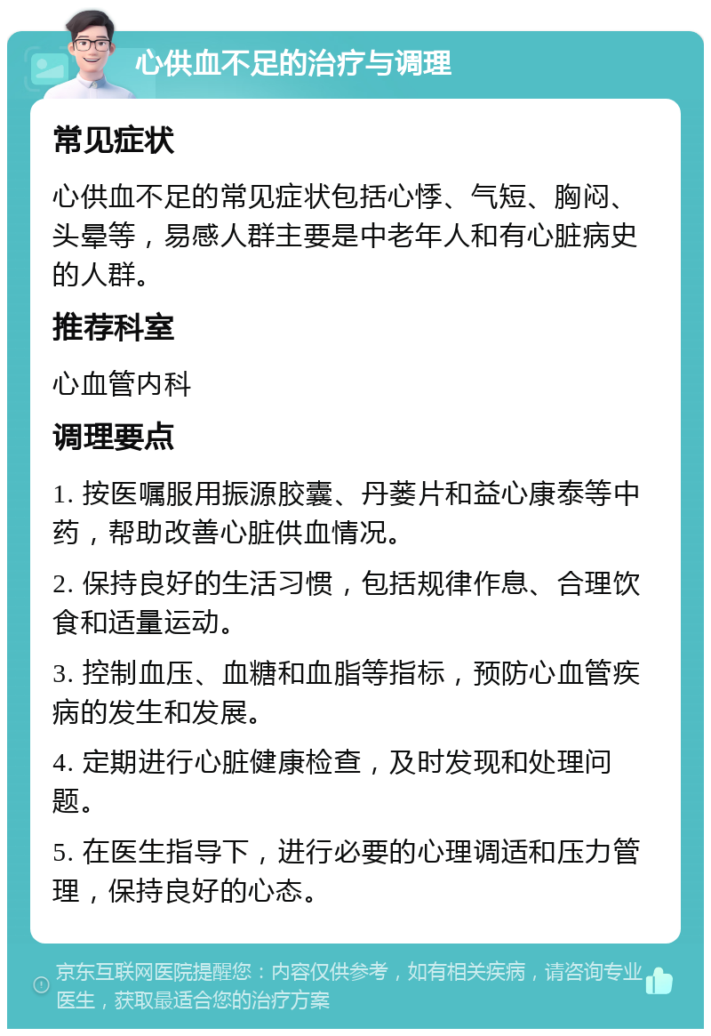 心供血不足的治疗与调理 常见症状 心供血不足的常见症状包括心悸、气短、胸闷、头晕等，易感人群主要是中老年人和有心脏病史的人群。 推荐科室 心血管内科 调理要点 1. 按医嘱服用振源胶囊、丹蒌片和益心康泰等中药，帮助改善心脏供血情况。 2. 保持良好的生活习惯，包括规律作息、合理饮食和适量运动。 3. 控制血压、血糖和血脂等指标，预防心血管疾病的发生和发展。 4. 定期进行心脏健康检查，及时发现和处理问题。 5. 在医生指导下，进行必要的心理调适和压力管理，保持良好的心态。