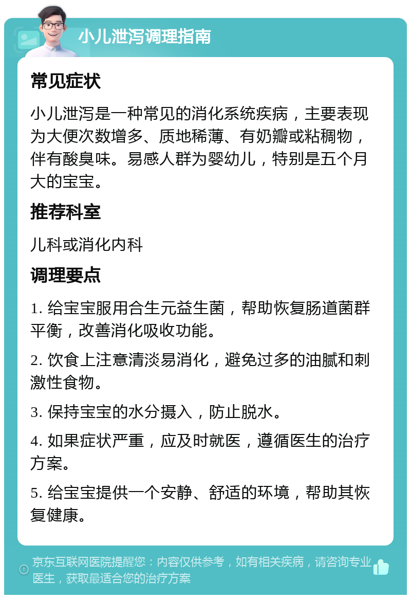 小儿泄泻调理指南 常见症状 小儿泄泻是一种常见的消化系统疾病，主要表现为大便次数增多、质地稀薄、有奶瓣或粘稠物，伴有酸臭味。易感人群为婴幼儿，特别是五个月大的宝宝。 推荐科室 儿科或消化内科 调理要点 1. 给宝宝服用合生元益生菌，帮助恢复肠道菌群平衡，改善消化吸收功能。 2. 饮食上注意清淡易消化，避免过多的油腻和刺激性食物。 3. 保持宝宝的水分摄入，防止脱水。 4. 如果症状严重，应及时就医，遵循医生的治疗方案。 5. 给宝宝提供一个安静、舒适的环境，帮助其恢复健康。