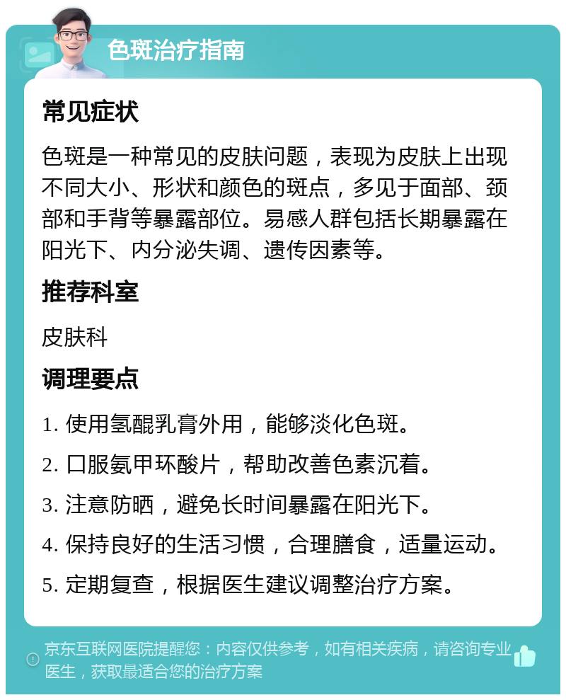 色斑治疗指南 常见症状 色斑是一种常见的皮肤问题，表现为皮肤上出现不同大小、形状和颜色的斑点，多见于面部、颈部和手背等暴露部位。易感人群包括长期暴露在阳光下、内分泌失调、遗传因素等。 推荐科室 皮肤科 调理要点 1. 使用氢醌乳膏外用，能够淡化色斑。 2. 口服氨甲环酸片，帮助改善色素沉着。 3. 注意防晒，避免长时间暴露在阳光下。 4. 保持良好的生活习惯，合理膳食，适量运动。 5. 定期复查，根据医生建议调整治疗方案。