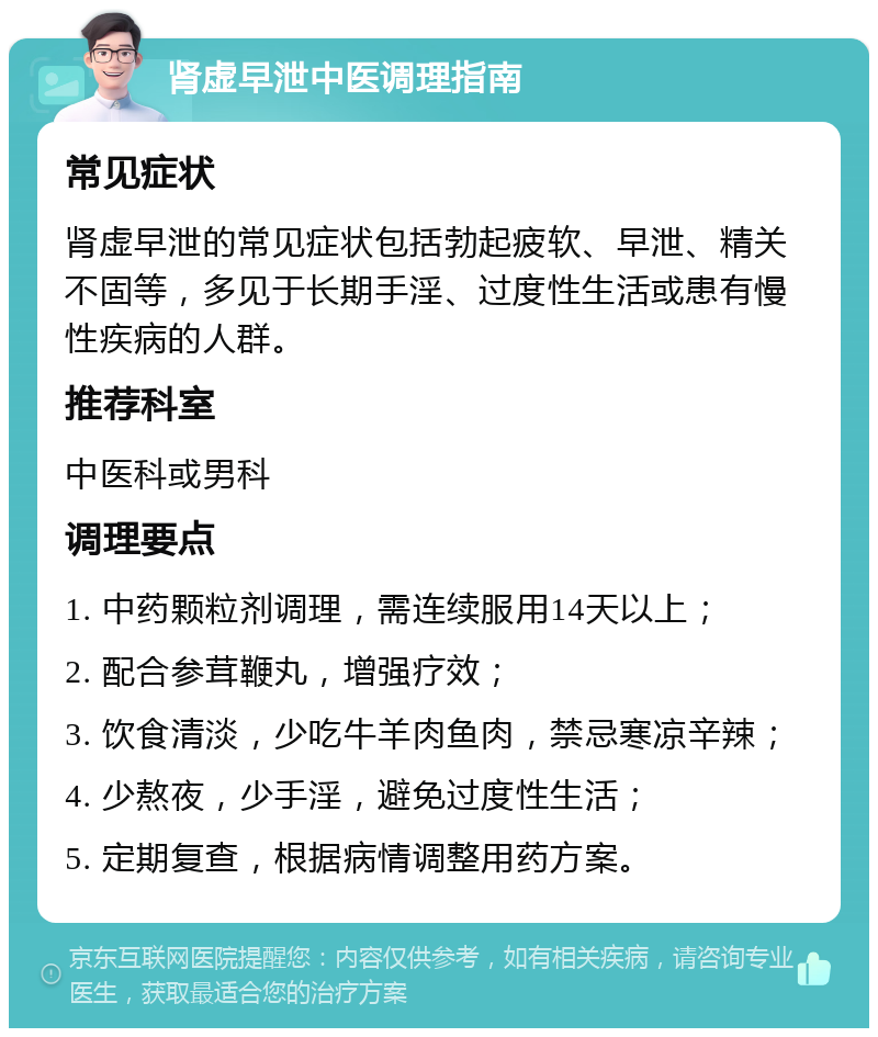 肾虚早泄中医调理指南 常见症状 肾虚早泄的常见症状包括勃起疲软、早泄、精关不固等，多见于长期手淫、过度性生活或患有慢性疾病的人群。 推荐科室 中医科或男科 调理要点 1. 中药颗粒剂调理，需连续服用14天以上； 2. 配合参茸鞭丸，增强疗效； 3. 饮食清淡，少吃牛羊肉鱼肉，禁忌寒凉辛辣； 4. 少熬夜，少手淫，避免过度性生活； 5. 定期复查，根据病情调整用药方案。