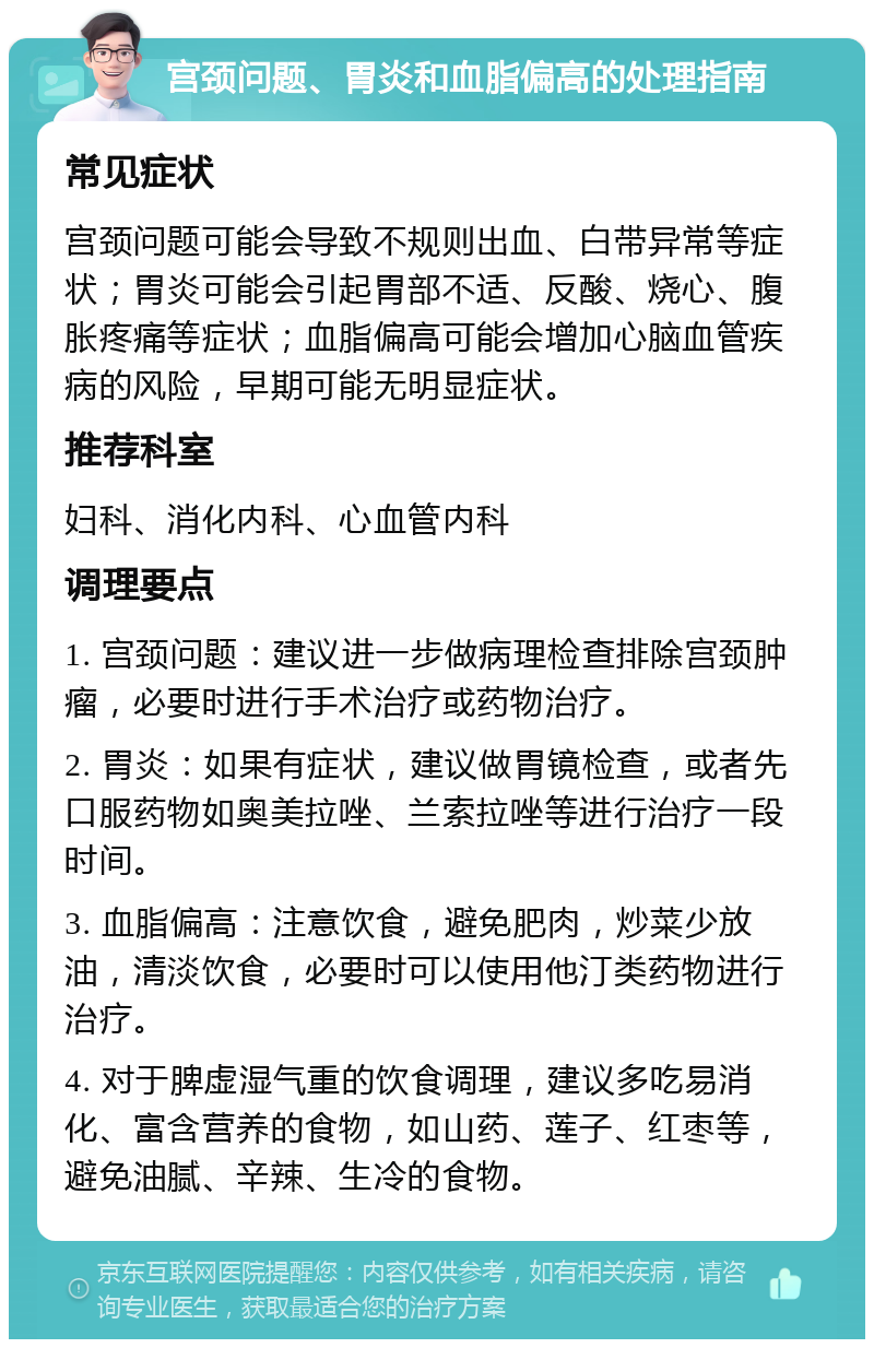 宫颈问题、胃炎和血脂偏高的处理指南 常见症状 宫颈问题可能会导致不规则出血、白带异常等症状；胃炎可能会引起胃部不适、反酸、烧心、腹胀疼痛等症状；血脂偏高可能会增加心脑血管疾病的风险，早期可能无明显症状。 推荐科室 妇科、消化内科、心血管内科 调理要点 1. 宫颈问题：建议进一步做病理检查排除宫颈肿瘤，必要时进行手术治疗或药物治疗。 2. 胃炎：如果有症状，建议做胃镜检查，或者先口服药物如奥美拉唑、兰索拉唑等进行治疗一段时间。 3. 血脂偏高：注意饮食，避免肥肉，炒菜少放油，清淡饮食，必要时可以使用他汀类药物进行治疗。 4. 对于脾虚湿气重的饮食调理，建议多吃易消化、富含营养的食物，如山药、莲子、红枣等，避免油腻、辛辣、生冷的食物。