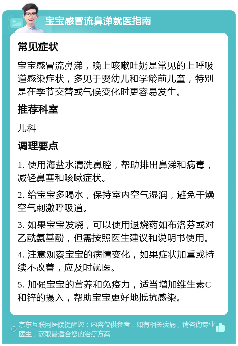 宝宝感冒流鼻涕就医指南 常见症状 宝宝感冒流鼻涕，晚上咳嗽吐奶是常见的上呼吸道感染症状，多见于婴幼儿和学龄前儿童，特别是在季节交替或气候变化时更容易发生。 推荐科室 儿科 调理要点 1. 使用海盐水清洗鼻腔，帮助排出鼻涕和病毒，减轻鼻塞和咳嗽症状。 2. 给宝宝多喝水，保持室内空气湿润，避免干燥空气刺激呼吸道。 3. 如果宝宝发烧，可以使用退烧药如布洛芬或对乙酰氨基酚，但需按照医生建议和说明书使用。 4. 注意观察宝宝的病情变化，如果症状加重或持续不改善，应及时就医。 5. 加强宝宝的营养和免疫力，适当增加维生素C和锌的摄入，帮助宝宝更好地抵抗感染。