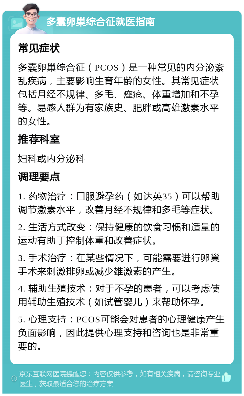 多囊卵巢综合征就医指南 常见症状 多囊卵巢综合征（PCOS）是一种常见的内分泌紊乱疾病，主要影响生育年龄的女性。其常见症状包括月经不规律、多毛、痤疮、体重增加和不孕等。易感人群为有家族史、肥胖或高雄激素水平的女性。 推荐科室 妇科或内分泌科 调理要点 1. 药物治疗：口服避孕药（如达英35）可以帮助调节激素水平，改善月经不规律和多毛等症状。 2. 生活方式改变：保持健康的饮食习惯和适量的运动有助于控制体重和改善症状。 3. 手术治疗：在某些情况下，可能需要进行卵巢手术来刺激排卵或减少雄激素的产生。 4. 辅助生殖技术：对于不孕的患者，可以考虑使用辅助生殖技术（如试管婴儿）来帮助怀孕。 5. 心理支持：PCOS可能会对患者的心理健康产生负面影响，因此提供心理支持和咨询也是非常重要的。