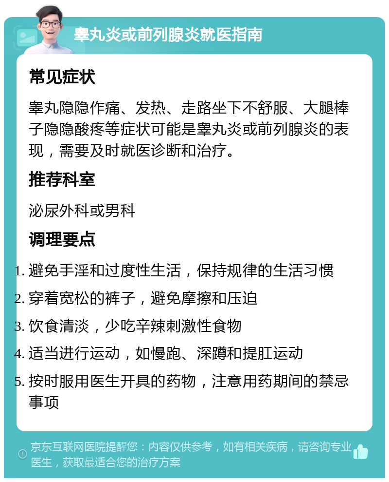 睾丸炎或前列腺炎就医指南 常见症状 睾丸隐隐作痛、发热、走路坐下不舒服、大腿棒子隐隐酸疼等症状可能是睾丸炎或前列腺炎的表现，需要及时就医诊断和治疗。 推荐科室 泌尿外科或男科 调理要点 避免手淫和过度性生活，保持规律的生活习惯 穿着宽松的裤子，避免摩擦和压迫 饮食清淡，少吃辛辣刺激性食物 适当进行运动，如慢跑、深蹲和提肛运动 按时服用医生开具的药物，注意用药期间的禁忌事项