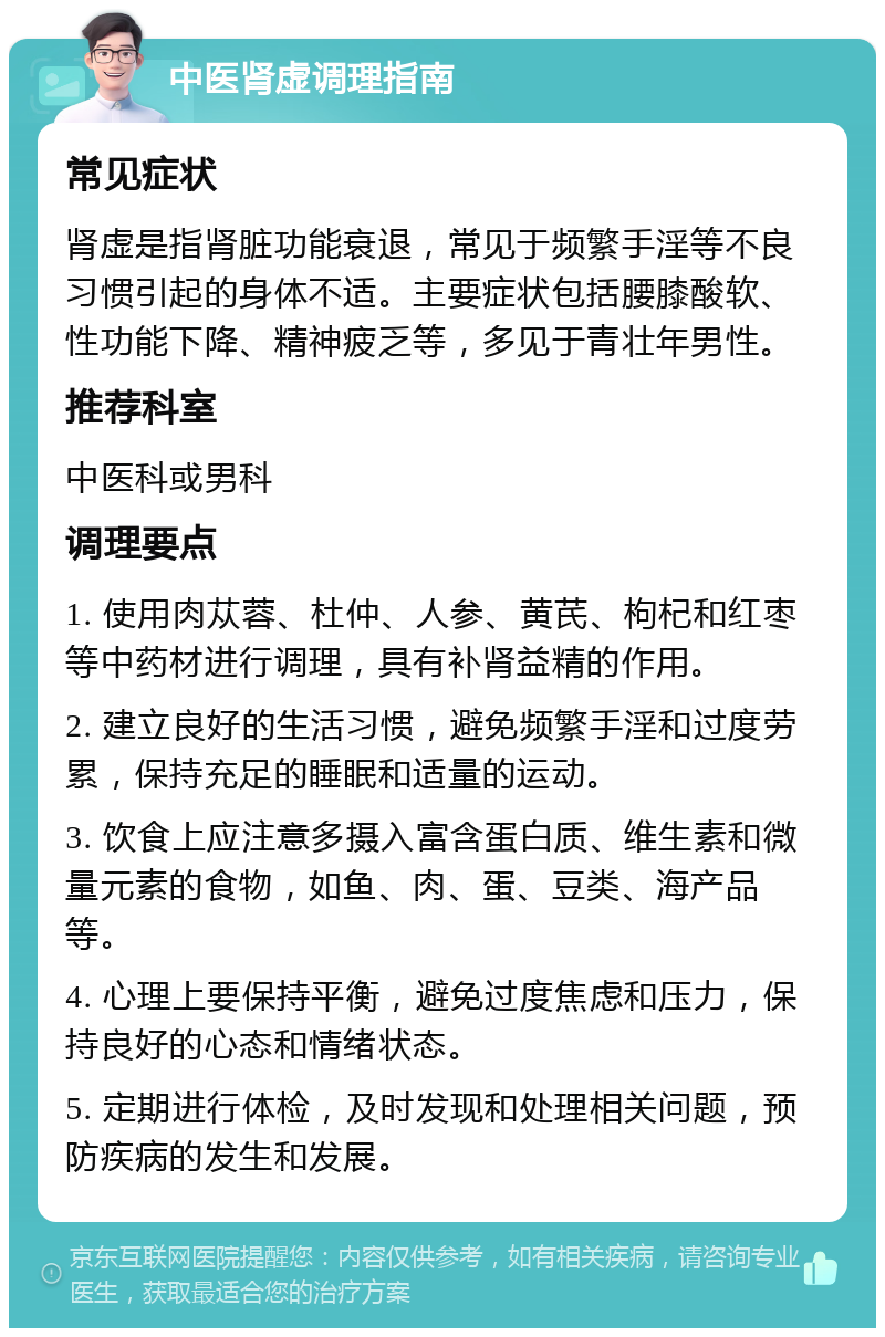 中医肾虚调理指南 常见症状 肾虚是指肾脏功能衰退，常见于频繁手淫等不良习惯引起的身体不适。主要症状包括腰膝酸软、性功能下降、精神疲乏等，多见于青壮年男性。 推荐科室 中医科或男科 调理要点 1. 使用肉苁蓉、杜仲、人参、黄芪、枸杞和红枣等中药材进行调理，具有补肾益精的作用。 2. 建立良好的生活习惯，避免频繁手淫和过度劳累，保持充足的睡眠和适量的运动。 3. 饮食上应注意多摄入富含蛋白质、维生素和微量元素的食物，如鱼、肉、蛋、豆类、海产品等。 4. 心理上要保持平衡，避免过度焦虑和压力，保持良好的心态和情绪状态。 5. 定期进行体检，及时发现和处理相关问题，预防疾病的发生和发展。