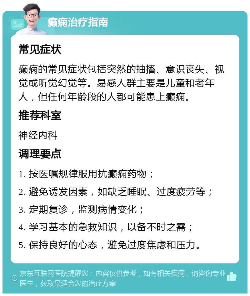 癫痫治疗指南 常见症状 癫痫的常见症状包括突然的抽搐、意识丧失、视觉或听觉幻觉等。易感人群主要是儿童和老年人，但任何年龄段的人都可能患上癫痫。 推荐科室 神经内科 调理要点 1. 按医嘱规律服用抗癫痫药物； 2. 避免诱发因素，如缺乏睡眠、过度疲劳等； 3. 定期复诊，监测病情变化； 4. 学习基本的急救知识，以备不时之需； 5. 保持良好的心态，避免过度焦虑和压力。