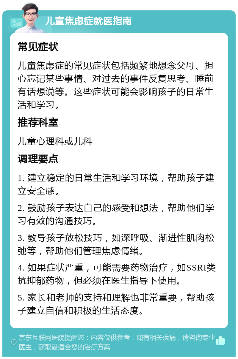 儿童焦虑症就医指南 常见症状 儿童焦虑症的常见症状包括频繁地想念父母、担心忘记某些事情、对过去的事件反复思考、睡前有话想说等。这些症状可能会影响孩子的日常生活和学习。 推荐科室 儿童心理科或儿科 调理要点 1. 建立稳定的日常生活和学习环境，帮助孩子建立安全感。 2. 鼓励孩子表达自己的感受和想法，帮助他们学习有效的沟通技巧。 3. 教导孩子放松技巧，如深呼吸、渐进性肌肉松弛等，帮助他们管理焦虑情绪。 4. 如果症状严重，可能需要药物治疗，如SSRI类抗抑郁药物，但必须在医生指导下使用。 5. 家长和老师的支持和理解也非常重要，帮助孩子建立自信和积极的生活态度。