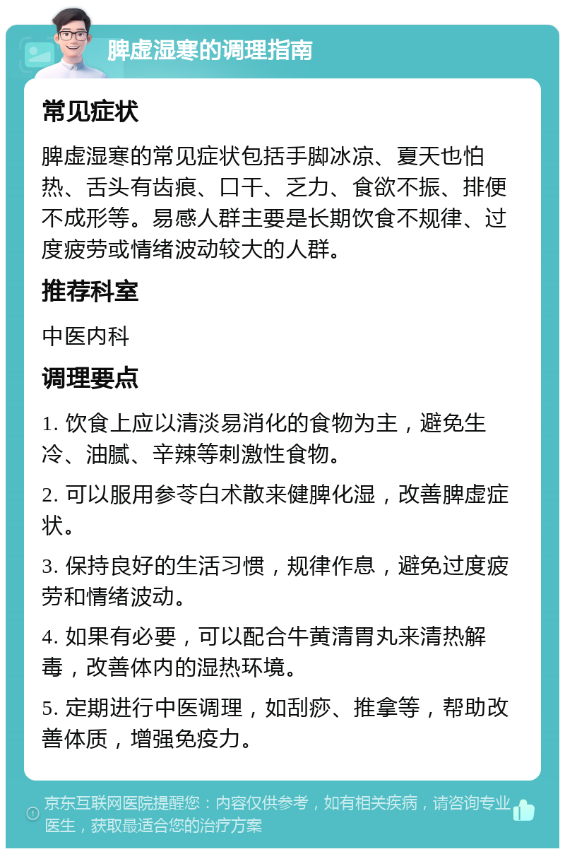 脾虚湿寒的调理指南 常见症状 脾虚湿寒的常见症状包括手脚冰凉、夏天也怕热、舌头有齿痕、口干、乏力、食欲不振、排便不成形等。易感人群主要是长期饮食不规律、过度疲劳或情绪波动较大的人群。 推荐科室 中医内科 调理要点 1. 饮食上应以清淡易消化的食物为主，避免生冷、油腻、辛辣等刺激性食物。 2. 可以服用参苓白术散来健脾化湿，改善脾虚症状。 3. 保持良好的生活习惯，规律作息，避免过度疲劳和情绪波动。 4. 如果有必要，可以配合牛黄清胃丸来清热解毒，改善体内的湿热环境。 5. 定期进行中医调理，如刮痧、推拿等，帮助改善体质，增强免疫力。