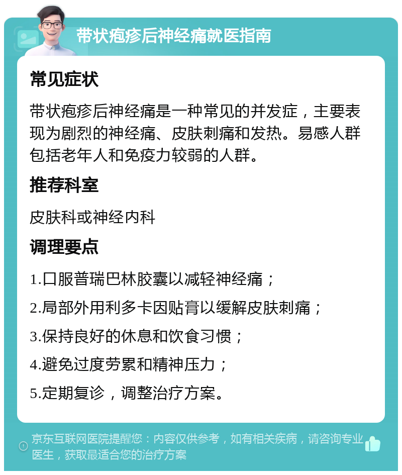 带状疱疹后神经痛就医指南 常见症状 带状疱疹后神经痛是一种常见的并发症，主要表现为剧烈的神经痛、皮肤刺痛和发热。易感人群包括老年人和免疫力较弱的人群。 推荐科室 皮肤科或神经内科 调理要点 1.口服普瑞巴林胶囊以减轻神经痛； 2.局部外用利多卡因贴膏以缓解皮肤刺痛； 3.保持良好的休息和饮食习惯； 4.避免过度劳累和精神压力； 5.定期复诊，调整治疗方案。