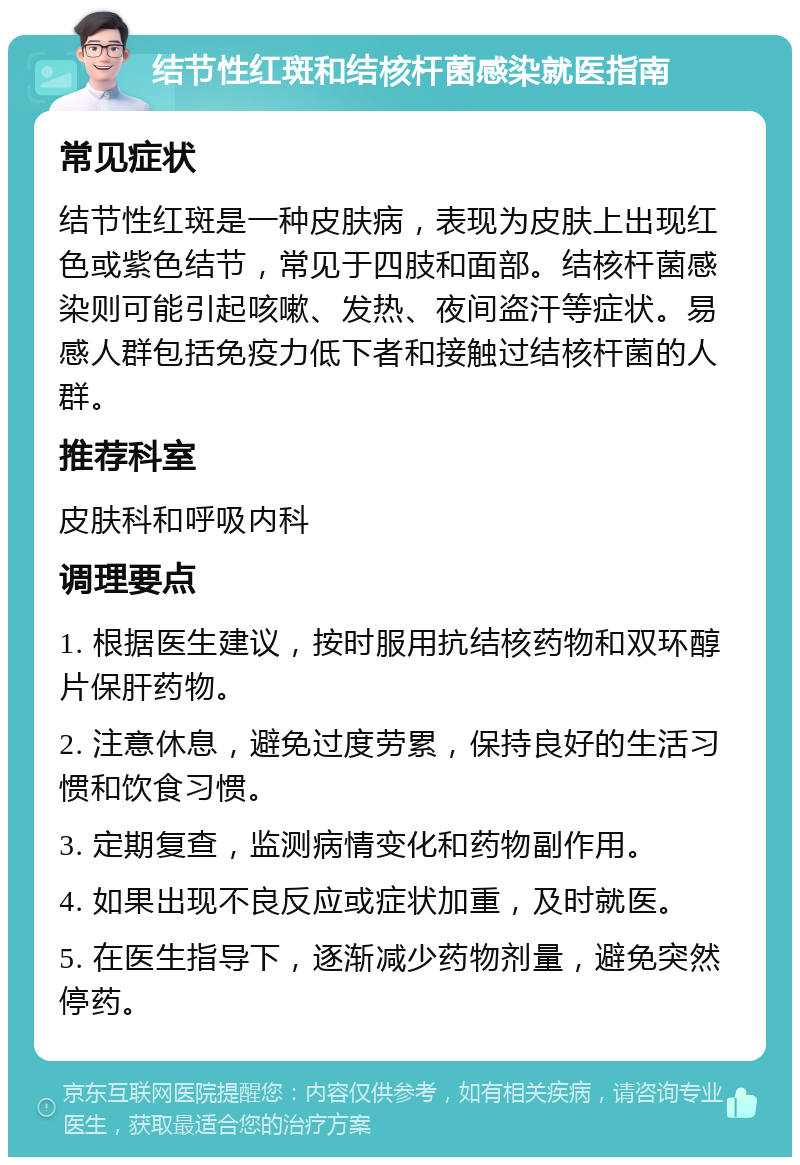 结节性红斑和结核杆菌感染就医指南 常见症状 结节性红斑是一种皮肤病，表现为皮肤上出现红色或紫色结节，常见于四肢和面部。结核杆菌感染则可能引起咳嗽、发热、夜间盗汗等症状。易感人群包括免疫力低下者和接触过结核杆菌的人群。 推荐科室 皮肤科和呼吸内科 调理要点 1. 根据医生建议，按时服用抗结核药物和双环醇片保肝药物。 2. 注意休息，避免过度劳累，保持良好的生活习惯和饮食习惯。 3. 定期复查，监测病情变化和药物副作用。 4. 如果出现不良反应或症状加重，及时就医。 5. 在医生指导下，逐渐减少药物剂量，避免突然停药。