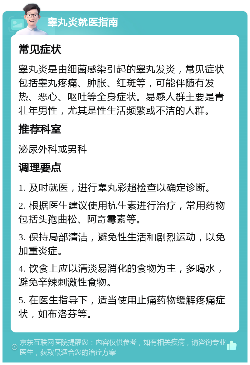 睾丸炎就医指南 常见症状 睾丸炎是由细菌感染引起的睾丸发炎，常见症状包括睾丸疼痛、肿胀、红斑等，可能伴随有发热、恶心、呕吐等全身症状。易感人群主要是青壮年男性，尤其是性生活频繁或不洁的人群。 推荐科室 泌尿外科或男科 调理要点 1. 及时就医，进行睾丸彩超检查以确定诊断。 2. 根据医生建议使用抗生素进行治疗，常用药物包括头孢曲松、阿奇霉素等。 3. 保持局部清洁，避免性生活和剧烈运动，以免加重炎症。 4. 饮食上应以清淡易消化的食物为主，多喝水，避免辛辣刺激性食物。 5. 在医生指导下，适当使用止痛药物缓解疼痛症状，如布洛芬等。