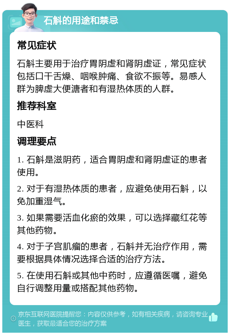 石斛的用途和禁忌 常见症状 石斛主要用于治疗胃阴虚和肾阴虚证，常见症状包括口干舌燥、咽喉肿痛、食欲不振等。易感人群为脾虚大便溏者和有湿热体质的人群。 推荐科室 中医科 调理要点 1. 石斛是滋阴药，适合胃阴虚和肾阴虚证的患者使用。 2. 对于有湿热体质的患者，应避免使用石斛，以免加重湿气。 3. 如果需要活血化瘀的效果，可以选择藏红花等其他药物。 4. 对于子宫肌瘤的患者，石斛并无治疗作用，需要根据具体情况选择合适的治疗方法。 5. 在使用石斛或其他中药时，应遵循医嘱，避免自行调整用量或搭配其他药物。