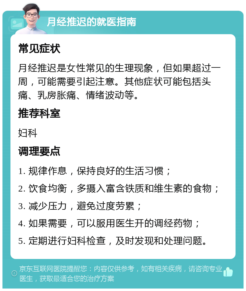 月经推迟的就医指南 常见症状 月经推迟是女性常见的生理现象，但如果超过一周，可能需要引起注意。其他症状可能包括头痛、乳房胀痛、情绪波动等。 推荐科室 妇科 调理要点 1. 规律作息，保持良好的生活习惯； 2. 饮食均衡，多摄入富含铁质和维生素的食物； 3. 减少压力，避免过度劳累； 4. 如果需要，可以服用医生开的调经药物； 5. 定期进行妇科检查，及时发现和处理问题。