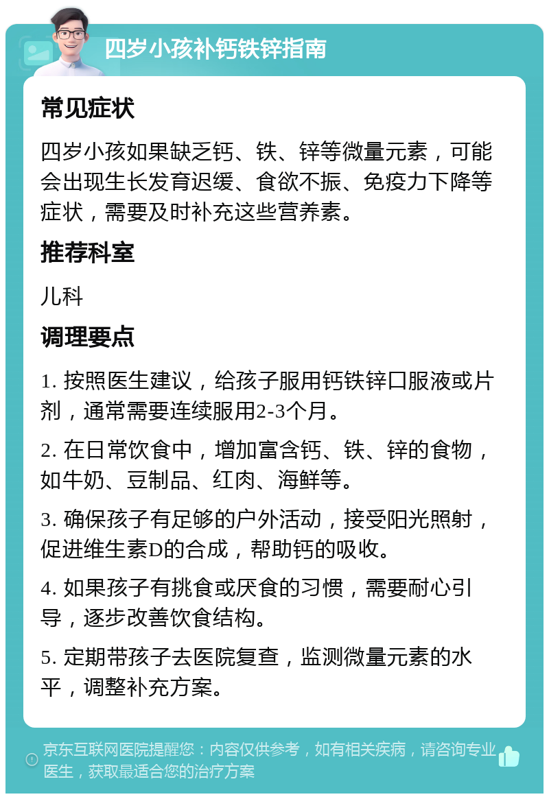 四岁小孩补钙铁锌指南 常见症状 四岁小孩如果缺乏钙、铁、锌等微量元素，可能会出现生长发育迟缓、食欲不振、免疫力下降等症状，需要及时补充这些营养素。 推荐科室 儿科 调理要点 1. 按照医生建议，给孩子服用钙铁锌口服液或片剂，通常需要连续服用2-3个月。 2. 在日常饮食中，增加富含钙、铁、锌的食物，如牛奶、豆制品、红肉、海鲜等。 3. 确保孩子有足够的户外活动，接受阳光照射，促进维生素D的合成，帮助钙的吸收。 4. 如果孩子有挑食或厌食的习惯，需要耐心引导，逐步改善饮食结构。 5. 定期带孩子去医院复查，监测微量元素的水平，调整补充方案。