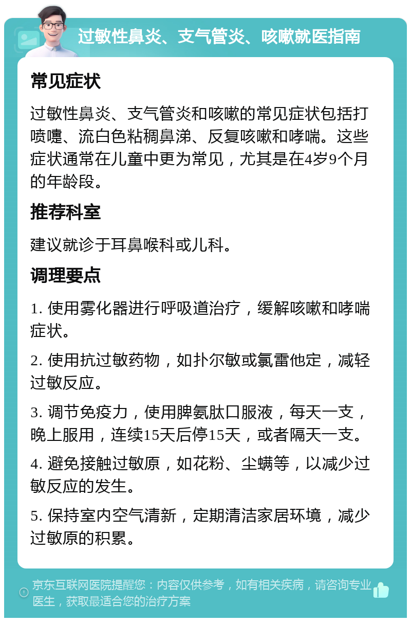 过敏性鼻炎、支气管炎、咳嗽就医指南 常见症状 过敏性鼻炎、支气管炎和咳嗽的常见症状包括打喷嚏、流白色粘稠鼻涕、反复咳嗽和哮喘。这些症状通常在儿童中更为常见，尤其是在4岁9个月的年龄段。 推荐科室 建议就诊于耳鼻喉科或儿科。 调理要点 1. 使用雾化器进行呼吸道治疗，缓解咳嗽和哮喘症状。 2. 使用抗过敏药物，如扑尔敏或氯雷他定，减轻过敏反应。 3. 调节免疫力，使用脾氨肽口服液，每天一支，晚上服用，连续15天后停15天，或者隔天一支。 4. 避免接触过敏原，如花粉、尘螨等，以减少过敏反应的发生。 5. 保持室内空气清新，定期清洁家居环境，减少过敏原的积累。