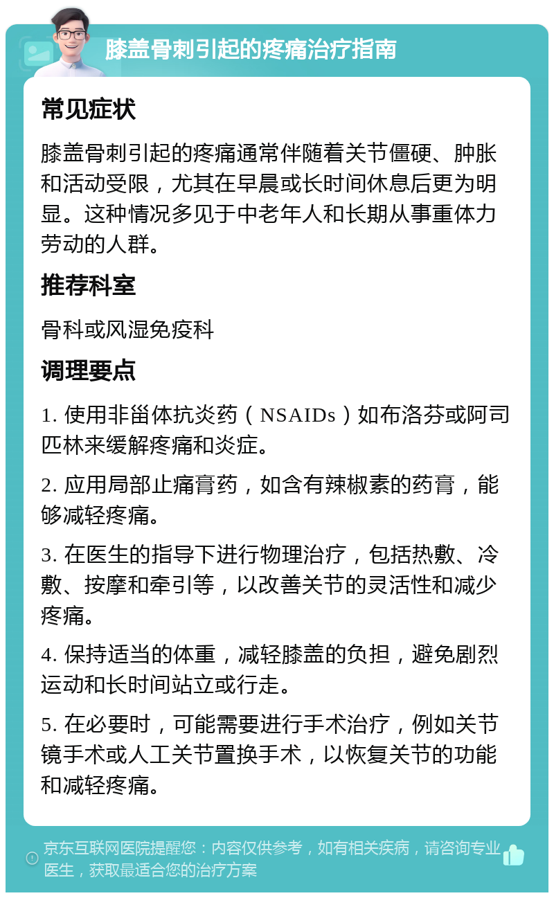 膝盖骨刺引起的疼痛治疗指南 常见症状 膝盖骨刺引起的疼痛通常伴随着关节僵硬、肿胀和活动受限，尤其在早晨或长时间休息后更为明显。这种情况多见于中老年人和长期从事重体力劳动的人群。 推荐科室 骨科或风湿免疫科 调理要点 1. 使用非甾体抗炎药（NSAIDs）如布洛芬或阿司匹林来缓解疼痛和炎症。 2. 应用局部止痛膏药，如含有辣椒素的药膏，能够减轻疼痛。 3. 在医生的指导下进行物理治疗，包括热敷、冷敷、按摩和牵引等，以改善关节的灵活性和减少疼痛。 4. 保持适当的体重，减轻膝盖的负担，避免剧烈运动和长时间站立或行走。 5. 在必要时，可能需要进行手术治疗，例如关节镜手术或人工关节置换手术，以恢复关节的功能和减轻疼痛。