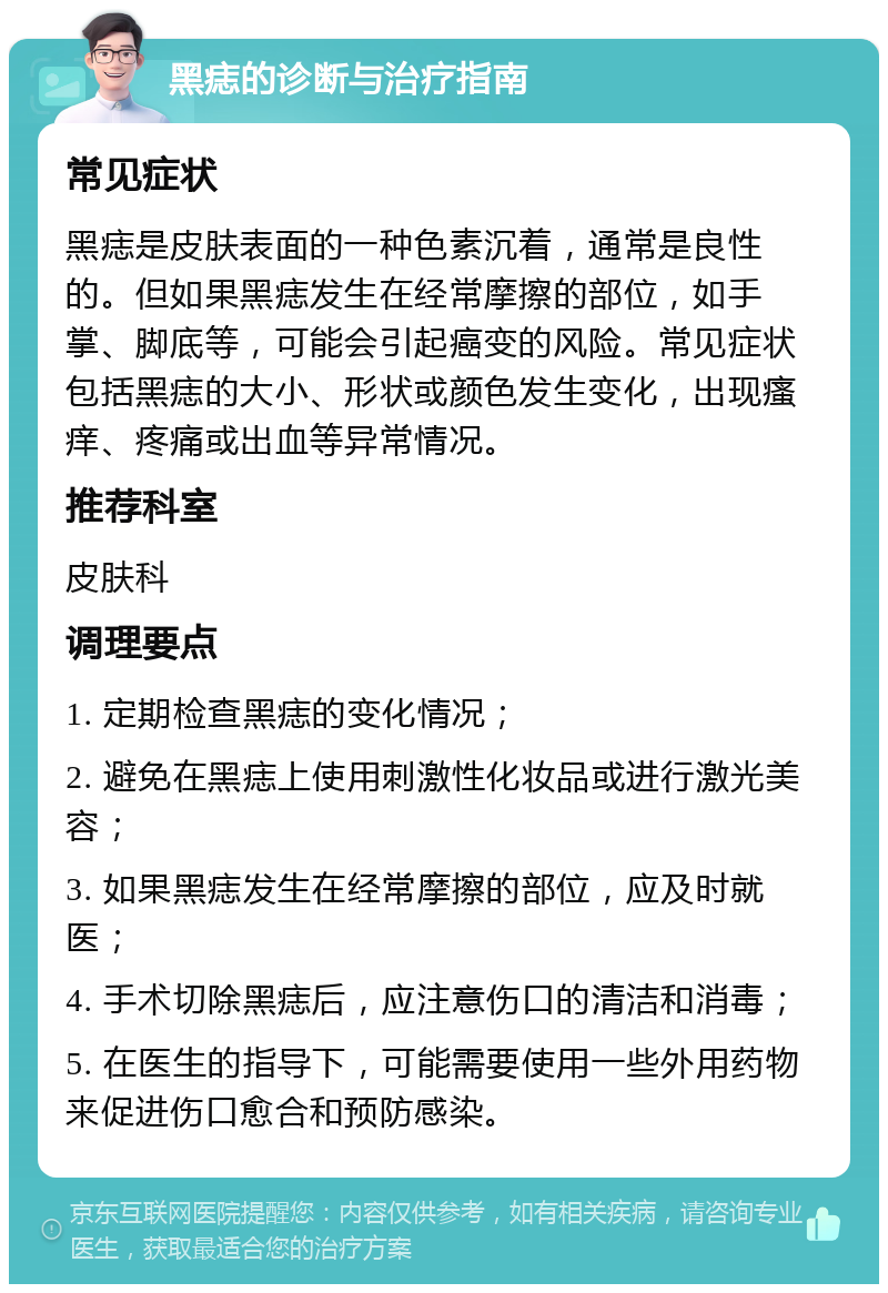 黑痣的诊断与治疗指南 常见症状 黑痣是皮肤表面的一种色素沉着，通常是良性的。但如果黑痣发生在经常摩擦的部位，如手掌、脚底等，可能会引起癌变的风险。常见症状包括黑痣的大小、形状或颜色发生变化，出现瘙痒、疼痛或出血等异常情况。 推荐科室 皮肤科 调理要点 1. 定期检查黑痣的变化情况； 2. 避免在黑痣上使用刺激性化妆品或进行激光美容； 3. 如果黑痣发生在经常摩擦的部位，应及时就医； 4. 手术切除黑痣后，应注意伤口的清洁和消毒； 5. 在医生的指导下，可能需要使用一些外用药物来促进伤口愈合和预防感染。