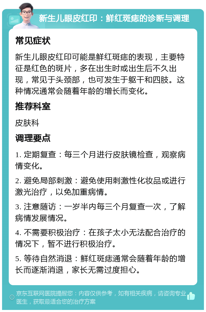 新生儿眼皮红印：鲜红斑痣的诊断与调理 常见症状 新生儿眼皮红印可能是鲜红斑痣的表现，主要特征是红色的斑片，多在出生时或出生后不久出现，常见于头颈部，也可发生于躯干和四肢。这种情况通常会随着年龄的增长而变化。 推荐科室 皮肤科 调理要点 1. 定期复查：每三个月进行皮肤镜检查，观察病情变化。 2. 避免局部刺激：避免使用刺激性化妆品或进行激光治疗，以免加重病情。 3. 注意随访：一岁半内每三个月复查一次，了解病情发展情况。 4. 不需要积极治疗：在孩子太小无法配合治疗的情况下，暂不进行积极治疗。 5. 等待自然消退：鲜红斑痣通常会随着年龄的增长而逐渐消退，家长无需过度担心。