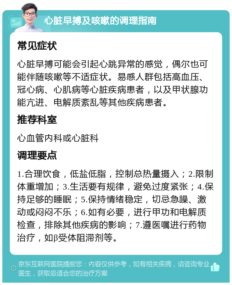 心脏早搏及咳嗽的调理指南 常见症状 心脏早搏可能会引起心跳异常的感觉，偶尔也可能伴随咳嗽等不适症状。易感人群包括高血压、冠心病、心肌病等心脏疾病患者，以及甲状腺功能亢进、电解质紊乱等其他疾病患者。 推荐科室 心血管内科或心脏科 调理要点 1.合理饮食，低盐低脂，控制总热量摄入；2.限制体重增加；3.生活要有规律，避免过度紧张；4.保持足够的睡眠；5.保持情绪稳定，切忌急躁、激动或闷闷不乐；6.如有必要，进行甲功和电解质检查，排除其他疾病的影响；7.遵医嘱进行药物治疗，如β受体阻滞剂等。