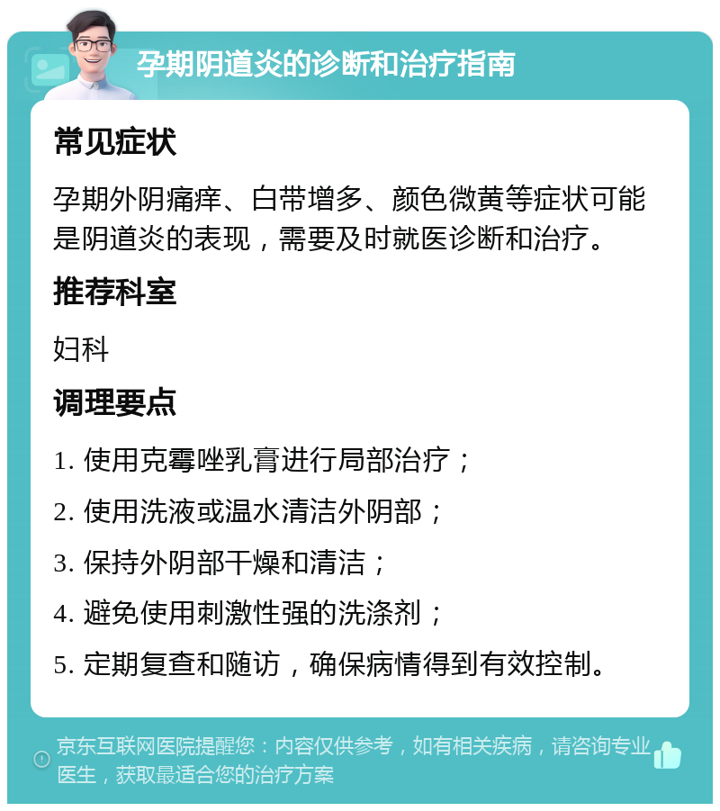 孕期阴道炎的诊断和治疗指南 常见症状 孕期外阴痛痒、白带增多、颜色微黄等症状可能是阴道炎的表现，需要及时就医诊断和治疗。 推荐科室 妇科 调理要点 1. 使用克霉唑乳膏进行局部治疗； 2. 使用洗液或温水清洁外阴部； 3. 保持外阴部干燥和清洁； 4. 避免使用刺激性强的洗涤剂； 5. 定期复查和随访，确保病情得到有效控制。