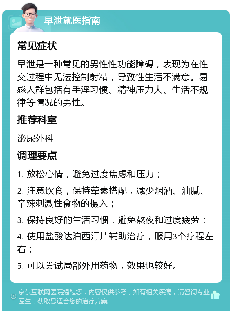 早泄就医指南 常见症状 早泄是一种常见的男性性功能障碍，表现为在性交过程中无法控制射精，导致性生活不满意。易感人群包括有手淫习惯、精神压力大、生活不规律等情况的男性。 推荐科室 泌尿外科 调理要点 1. 放松心情，避免过度焦虑和压力； 2. 注意饮食，保持荤素搭配，减少烟酒、油腻、辛辣刺激性食物的摄入； 3. 保持良好的生活习惯，避免熬夜和过度疲劳； 4. 使用盐酸达泊西汀片辅助治疗，服用3个疗程左右； 5. 可以尝试局部外用药物，效果也较好。