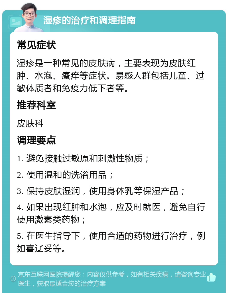 湿疹的治疗和调理指南 常见症状 湿疹是一种常见的皮肤病，主要表现为皮肤红肿、水泡、瘙痒等症状。易感人群包括儿童、过敏体质者和免疫力低下者等。 推荐科室 皮肤科 调理要点 1. 避免接触过敏原和刺激性物质； 2. 使用温和的洗浴用品； 3. 保持皮肤湿润，使用身体乳等保湿产品； 4. 如果出现红肿和水泡，应及时就医，避免自行使用激素类药物； 5. 在医生指导下，使用合适的药物进行治疗，例如喜辽妥等。