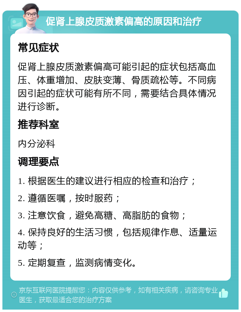 促肾上腺皮质激素偏高的原因和治疗 常见症状 促肾上腺皮质激素偏高可能引起的症状包括高血压、体重增加、皮肤变薄、骨质疏松等。不同病因引起的症状可能有所不同，需要结合具体情况进行诊断。 推荐科室 内分泌科 调理要点 1. 根据医生的建议进行相应的检查和治疗； 2. 遵循医嘱，按时服药； 3. 注意饮食，避免高糖、高脂肪的食物； 4. 保持良好的生活习惯，包括规律作息、适量运动等； 5. 定期复查，监测病情变化。