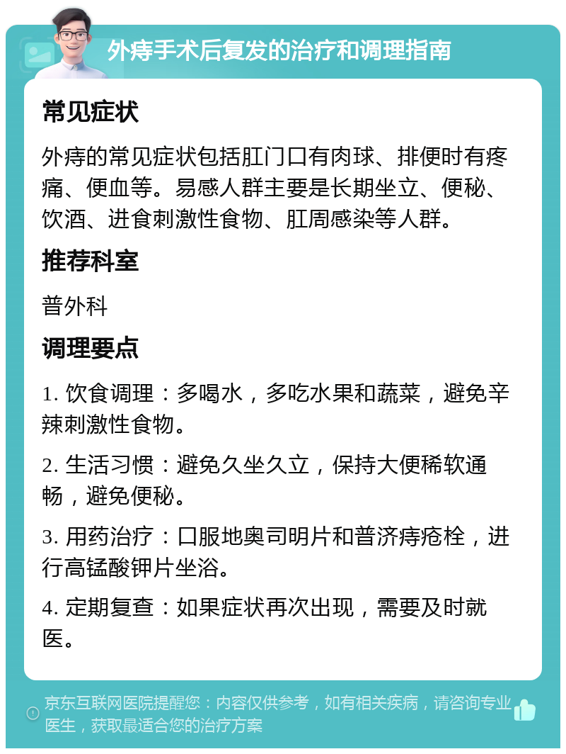 外痔手术后复发的治疗和调理指南 常见症状 外痔的常见症状包括肛门口有肉球、排便时有疼痛、便血等。易感人群主要是长期坐立、便秘、饮酒、进食刺激性食物、肛周感染等人群。 推荐科室 普外科 调理要点 1. 饮食调理：多喝水，多吃水果和蔬菜，避免辛辣刺激性食物。 2. 生活习惯：避免久坐久立，保持大便稀软通畅，避免便秘。 3. 用药治疗：口服地奥司明片和普济痔疮栓，进行高锰酸钾片坐浴。 4. 定期复查：如果症状再次出现，需要及时就医。