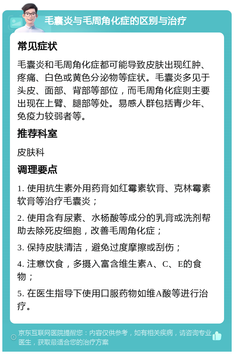 毛囊炎与毛周角化症的区别与治疗 常见症状 毛囊炎和毛周角化症都可能导致皮肤出现红肿、疼痛、白色或黄色分泌物等症状。毛囊炎多见于头皮、面部、背部等部位，而毛周角化症则主要出现在上臂、腿部等处。易感人群包括青少年、免疫力较弱者等。 推荐科室 皮肤科 调理要点 1. 使用抗生素外用药膏如红霉素软膏、克林霉素软膏等治疗毛囊炎； 2. 使用含有尿素、水杨酸等成分的乳膏或洗剂帮助去除死皮细胞，改善毛周角化症； 3. 保持皮肤清洁，避免过度摩擦或刮伤； 4. 注意饮食，多摄入富含维生素A、C、E的食物； 5. 在医生指导下使用口服药物如维A酸等进行治疗。