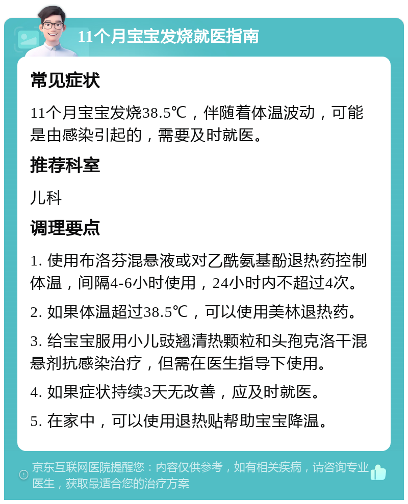 11个月宝宝发烧就医指南 常见症状 11个月宝宝发烧38.5℃，伴随着体温波动，可能是由感染引起的，需要及时就医。 推荐科室 儿科 调理要点 1. 使用布洛芬混悬液或对乙酰氨基酚退热药控制体温，间隔4-6小时使用，24小时内不超过4次。 2. 如果体温超过38.5℃，可以使用美林退热药。 3. 给宝宝服用小儿豉翘清热颗粒和头孢克洛干混悬剂抗感染治疗，但需在医生指导下使用。 4. 如果症状持续3天无改善，应及时就医。 5. 在家中，可以使用退热贴帮助宝宝降温。