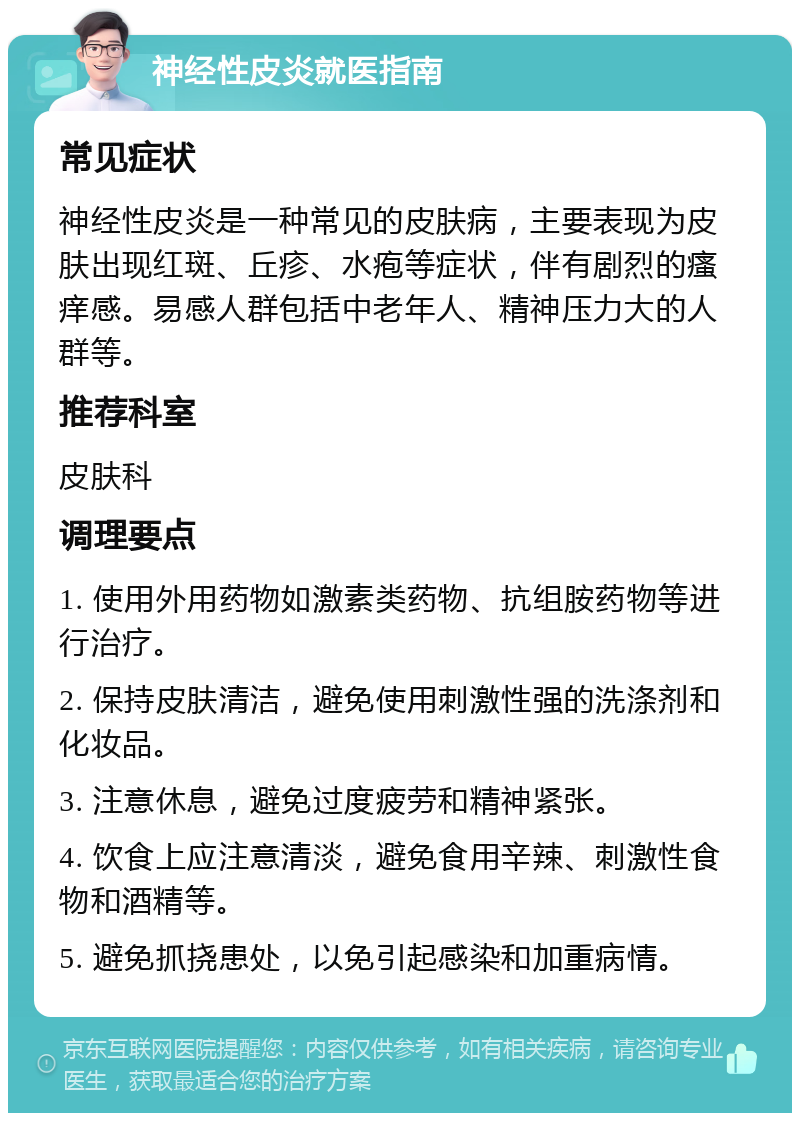 神经性皮炎就医指南 常见症状 神经性皮炎是一种常见的皮肤病，主要表现为皮肤出现红斑、丘疹、水疱等症状，伴有剧烈的瘙痒感。易感人群包括中老年人、精神压力大的人群等。 推荐科室 皮肤科 调理要点 1. 使用外用药物如激素类药物、抗组胺药物等进行治疗。 2. 保持皮肤清洁，避免使用刺激性强的洗涤剂和化妆品。 3. 注意休息，避免过度疲劳和精神紧张。 4. 饮食上应注意清淡，避免食用辛辣、刺激性食物和酒精等。 5. 避免抓挠患处，以免引起感染和加重病情。